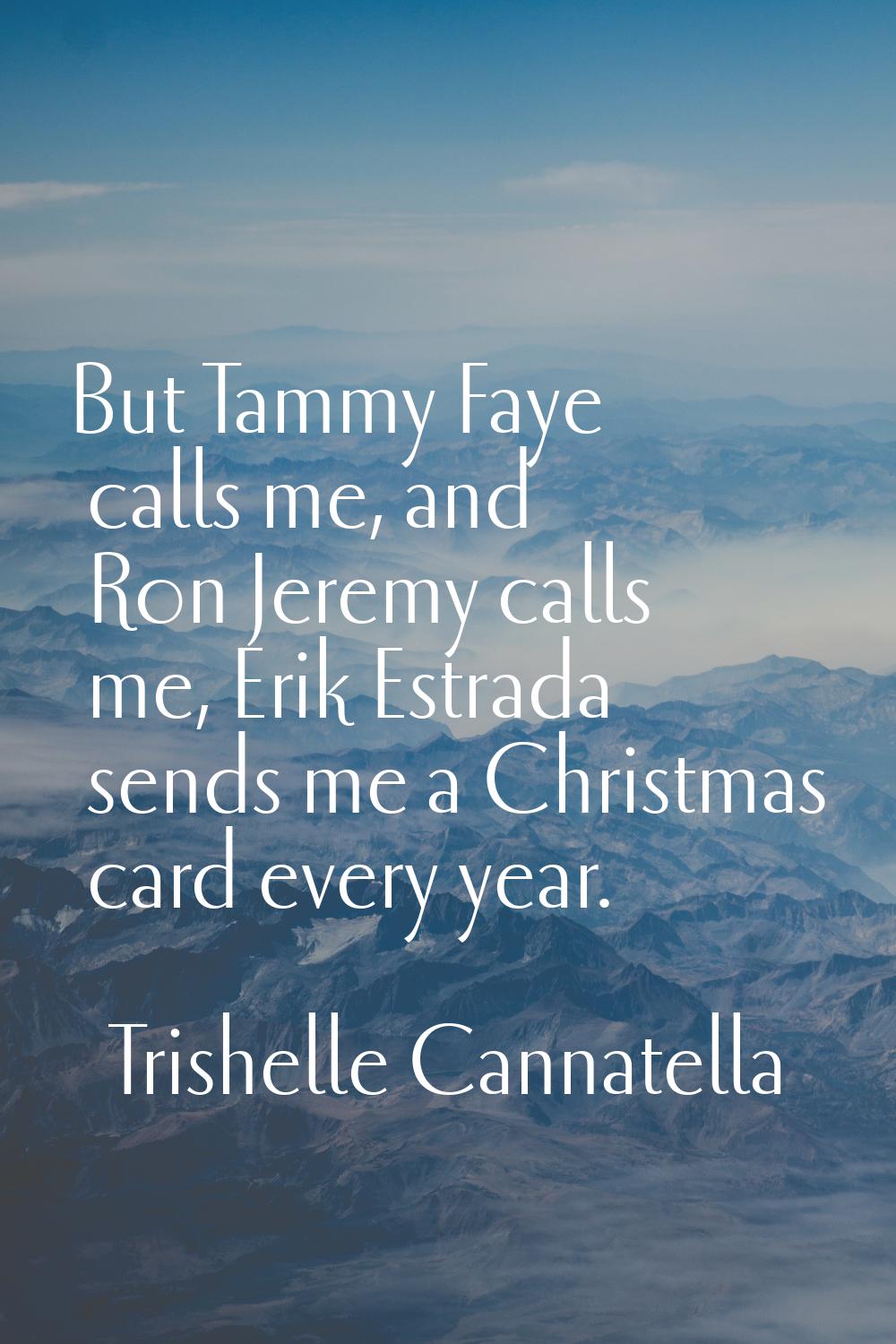 But Tammy Faye calls me, and Ron Jeremy calls me, Erik Estrada sends me a Christmas card every year