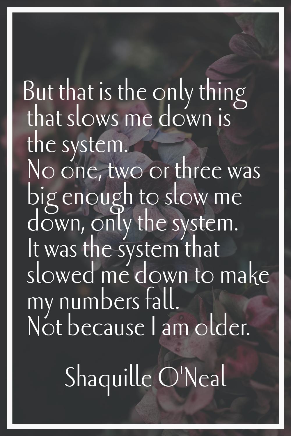 But that is the only thing that slows me down is the system. No one, two or three was big enough to