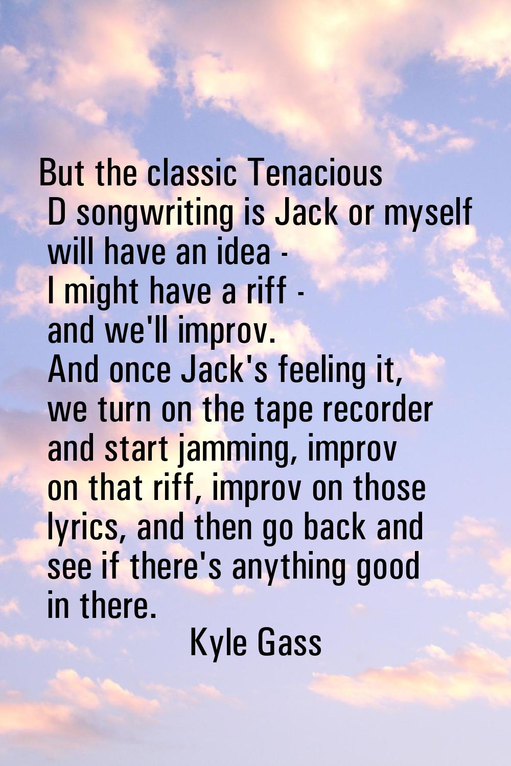 But the classic Tenacious D songwriting is Jack or myself will have an idea - I might have a riff -