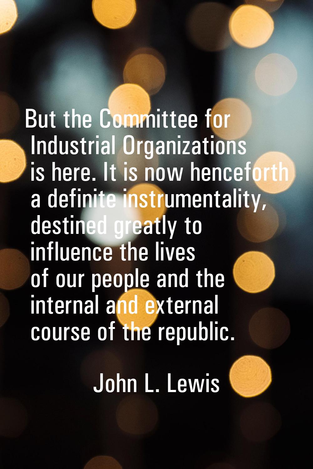 But the Committee for Industrial Organizations is here. It is now henceforth a definite instrumenta