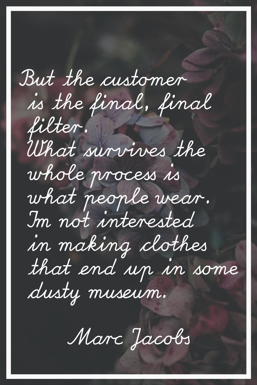 But the customer is the final, final filter. What survives the whole process is what people wear. I