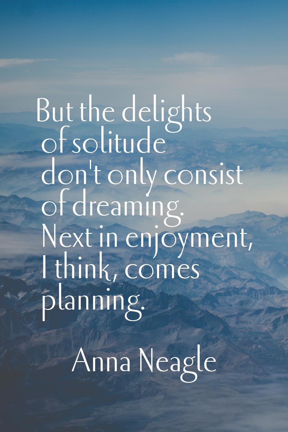 But the delights of solitude don't only consist of dreaming. Next in enjoyment, I think, comes plan