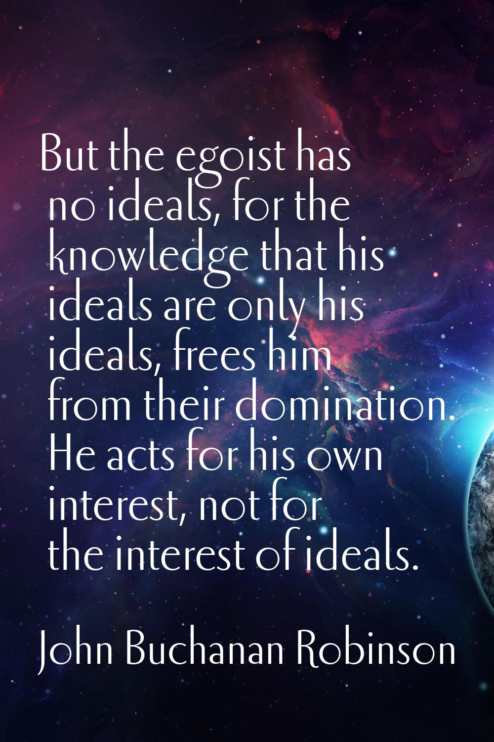 But the egoist has no ideals, for the knowledge that his ideals are only his ideals, frees him from