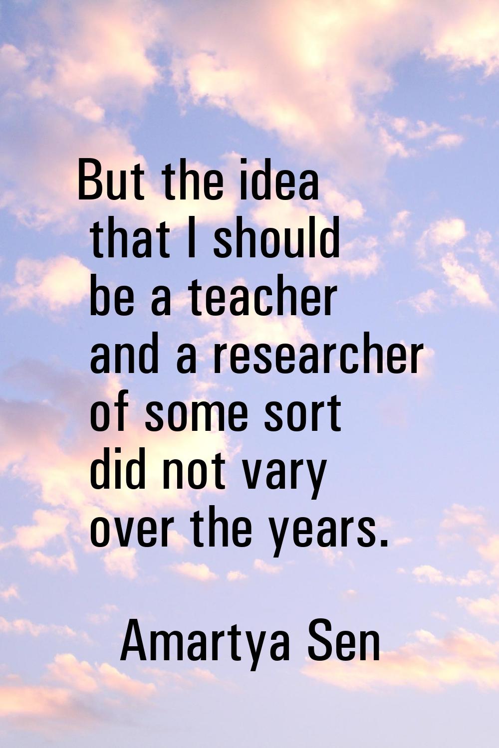 But the idea that I should be a teacher and a researcher of some sort did not vary over the years.