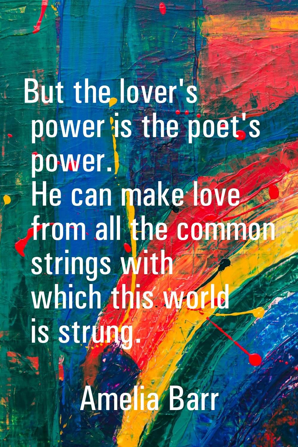 But the lover's power is the poet's power. He can make love from all the common strings with which 