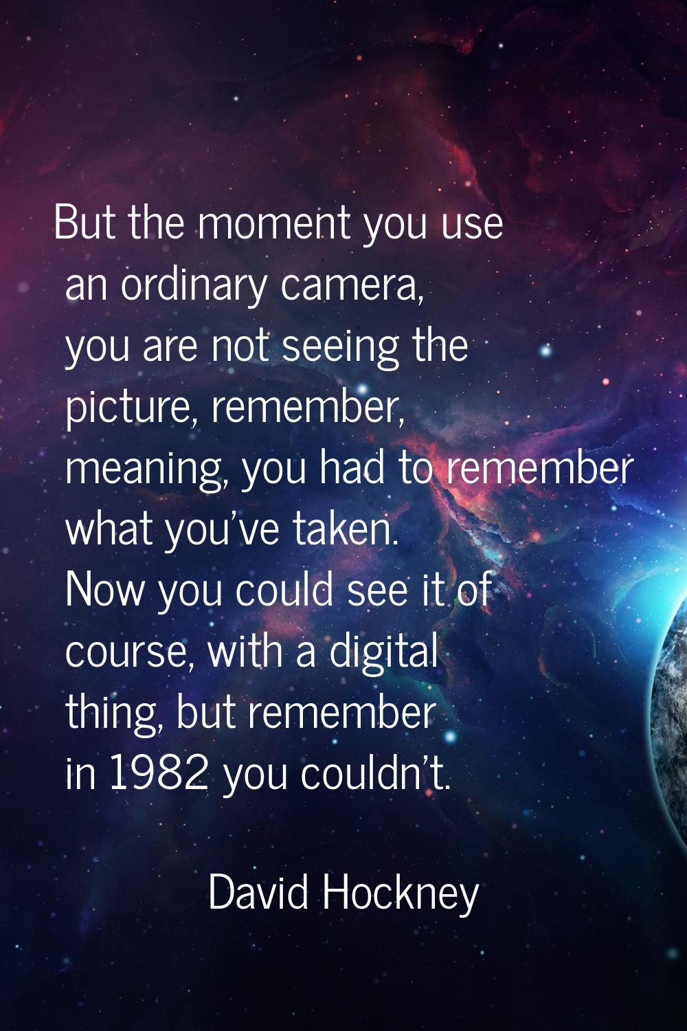But the moment you use an ordinary camera, you are not seeing the picture, remember, meaning, you h
