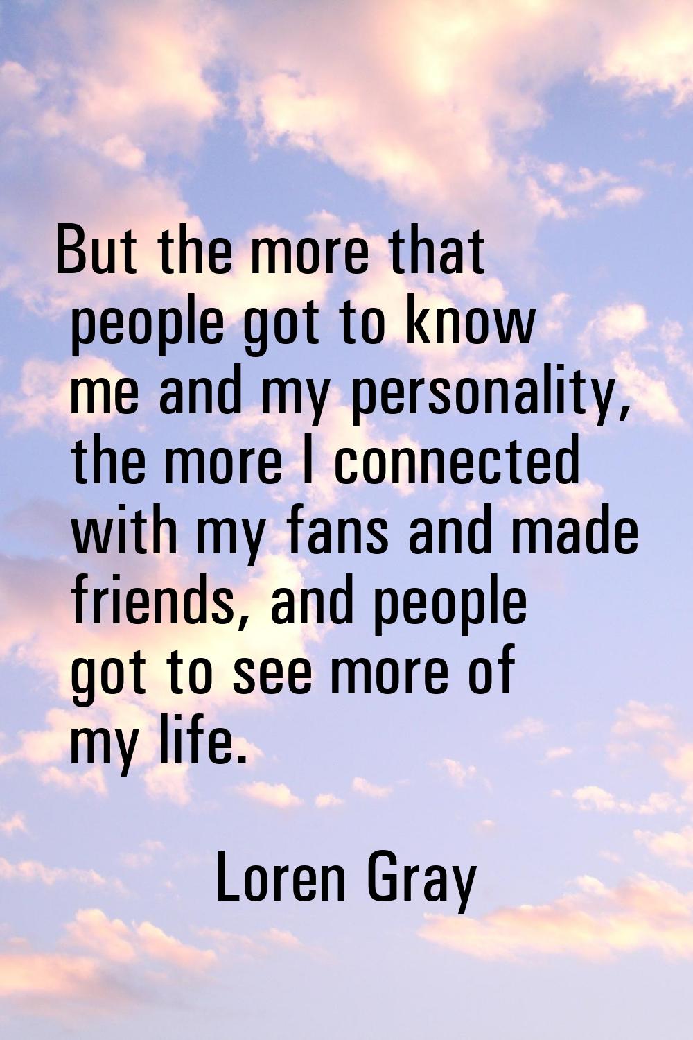 But the more that people got to know me and my personality, the more I connected with my fans and m