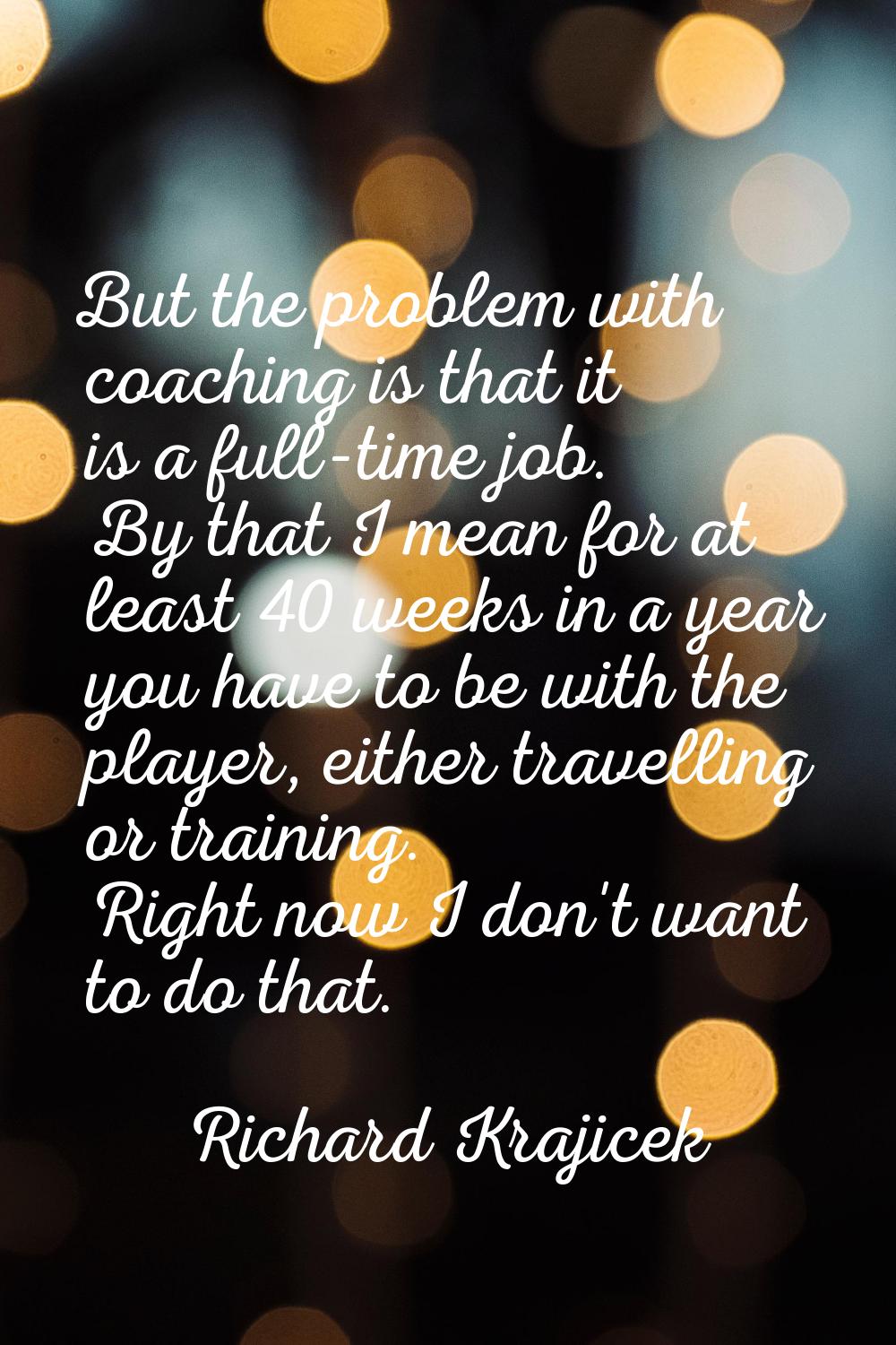 But the problem with coaching is that it is a full-time job. By that I mean for at least 40 weeks i