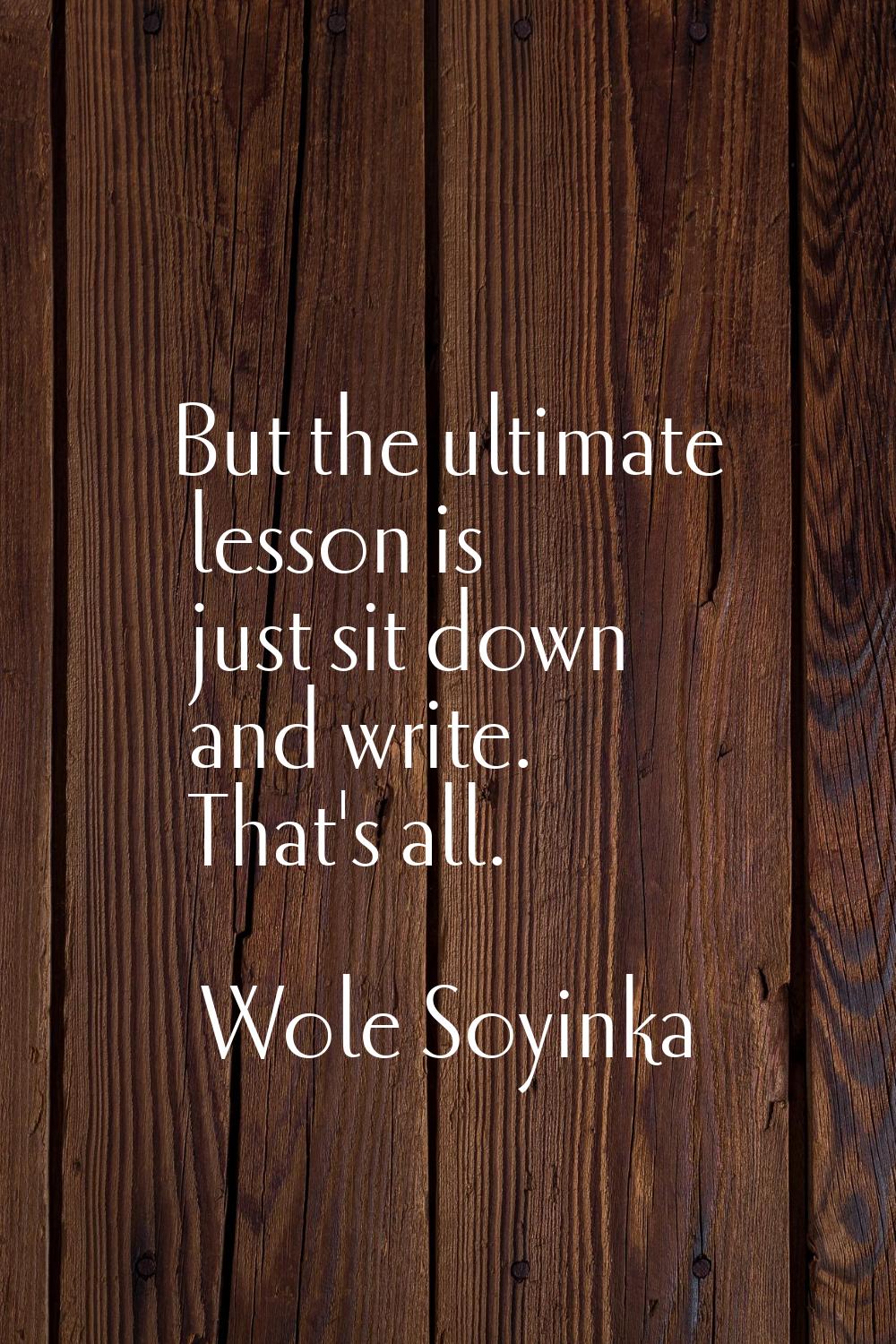 But the ultimate lesson is just sit down and write. That's all.