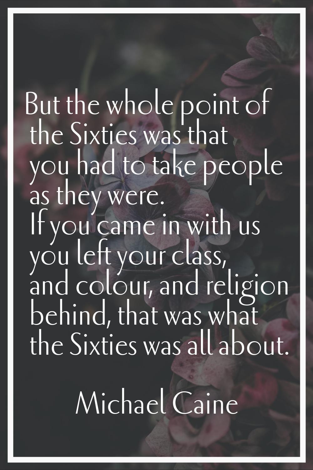 But the whole point of the Sixties was that you had to take people as they were. If you came in wit