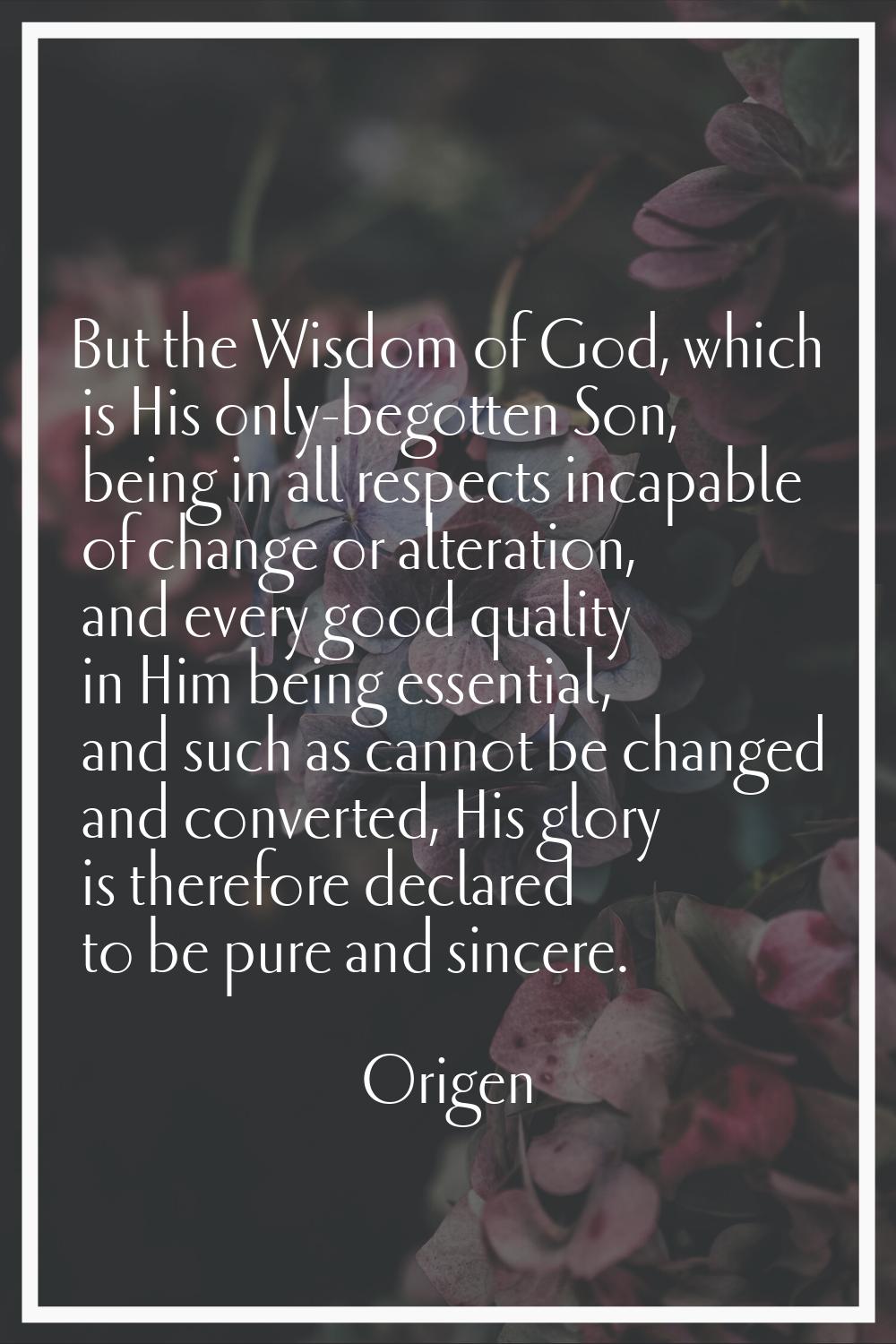 But the Wisdom of God, which is His only-begotten Son, being in all respects incapable of change or