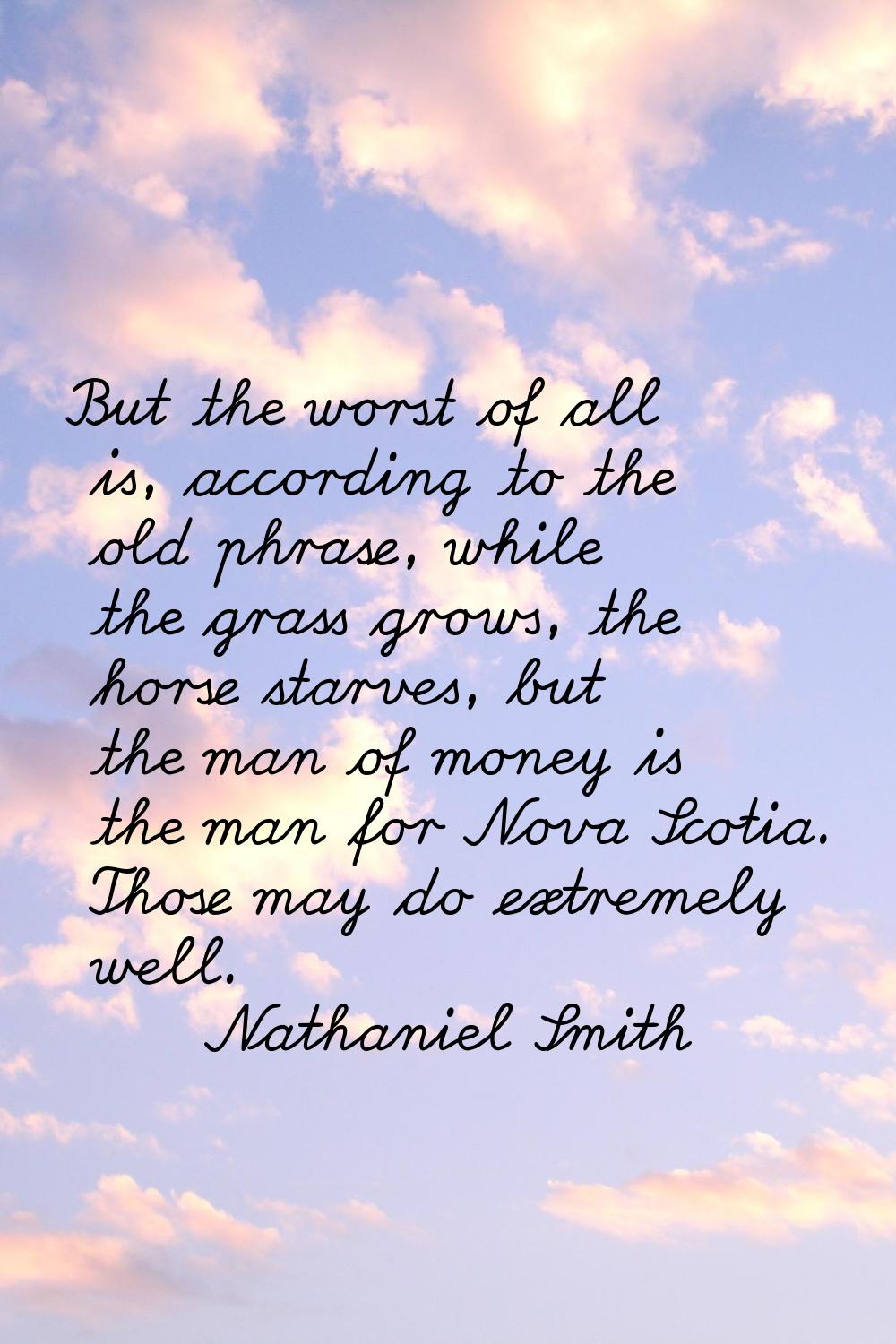 But the worst of all is, according to the old phrase, while the grass grows, the horse starves, but