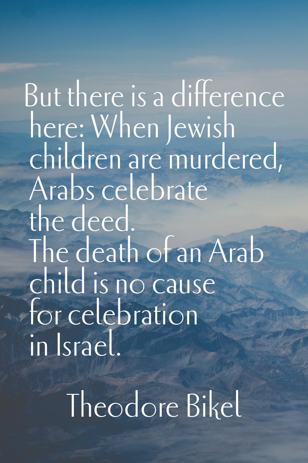 But there is a difference here: When Jewish children are murdered, Arabs celebrate the deed. The de