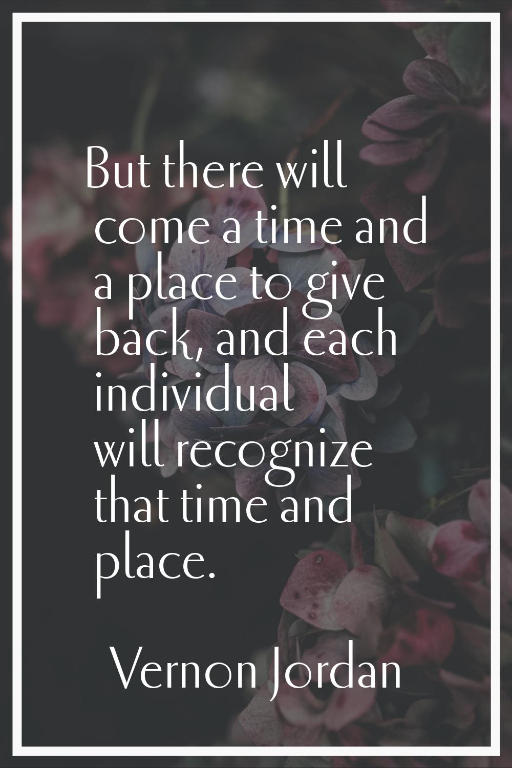 But there will come a time and a place to give back, and each individual will recognize that time a