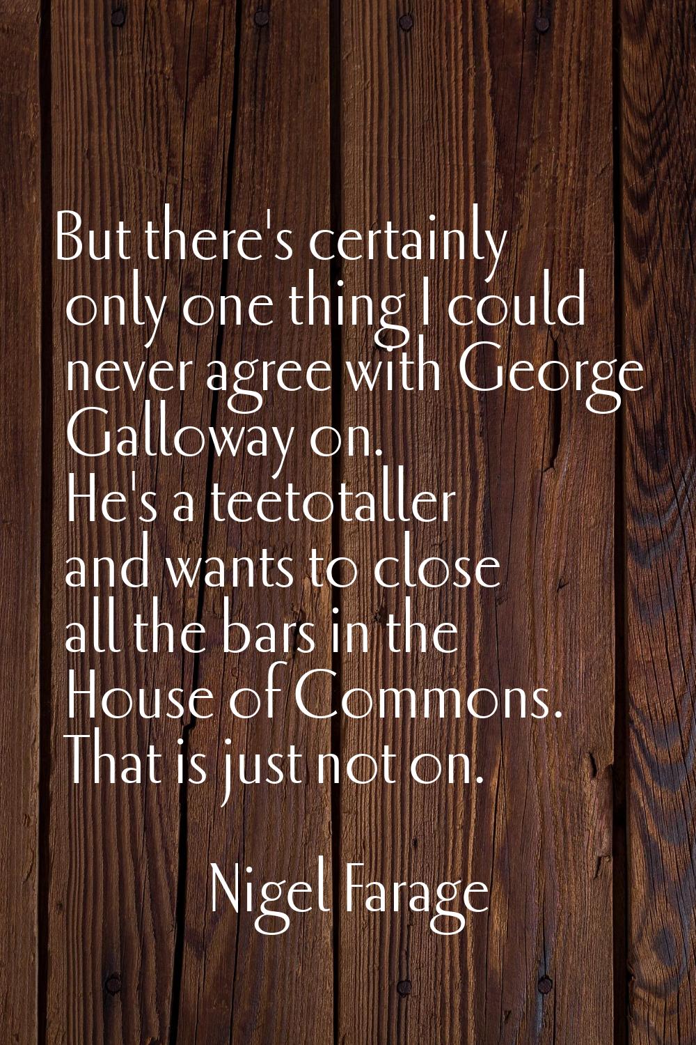 But there's certainly only one thing I could never agree with George Galloway on. He's a teetotalle