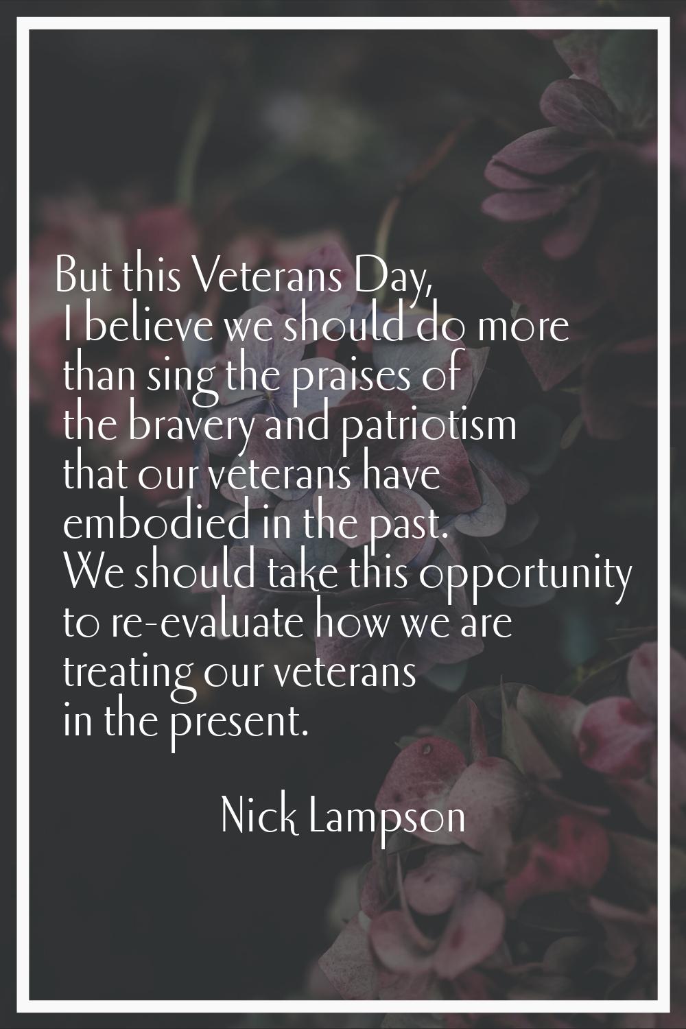 But this Veterans Day, I believe we should do more than sing the praises of the bravery and patriot