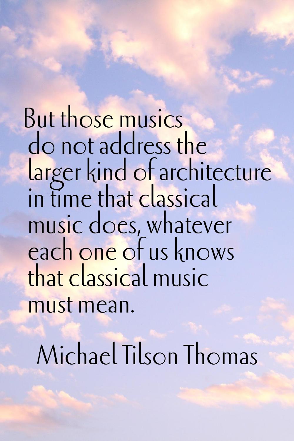 But those musics do not address the larger kind of architecture in time that classical music does, 