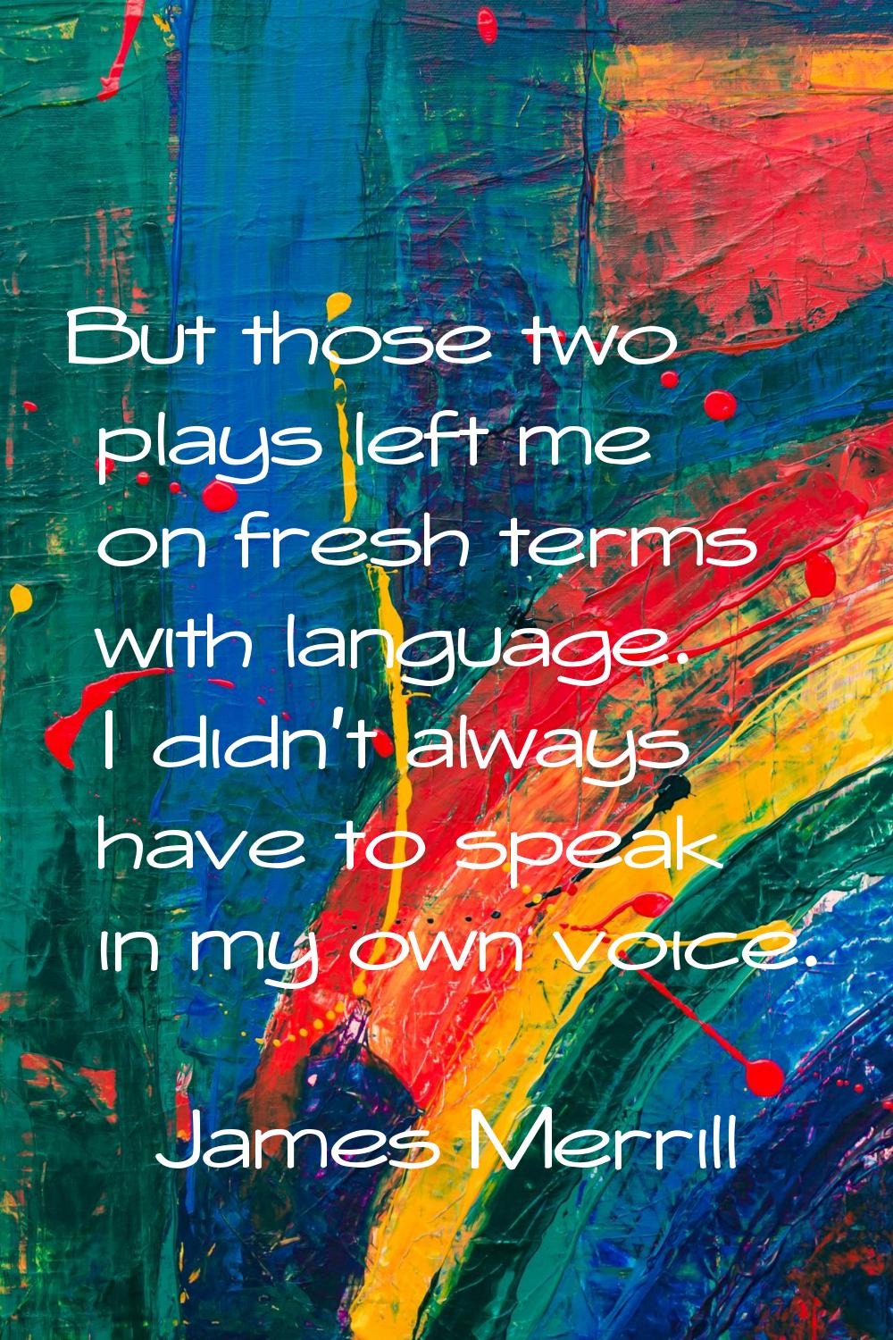 But those two plays left me on fresh terms with language. I didn't always have to speak in my own v