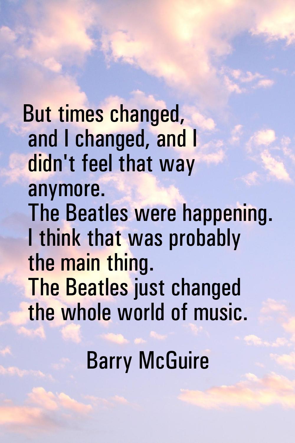 But times changed, and I changed, and I didn't feel that way anymore. The Beatles were happening. I