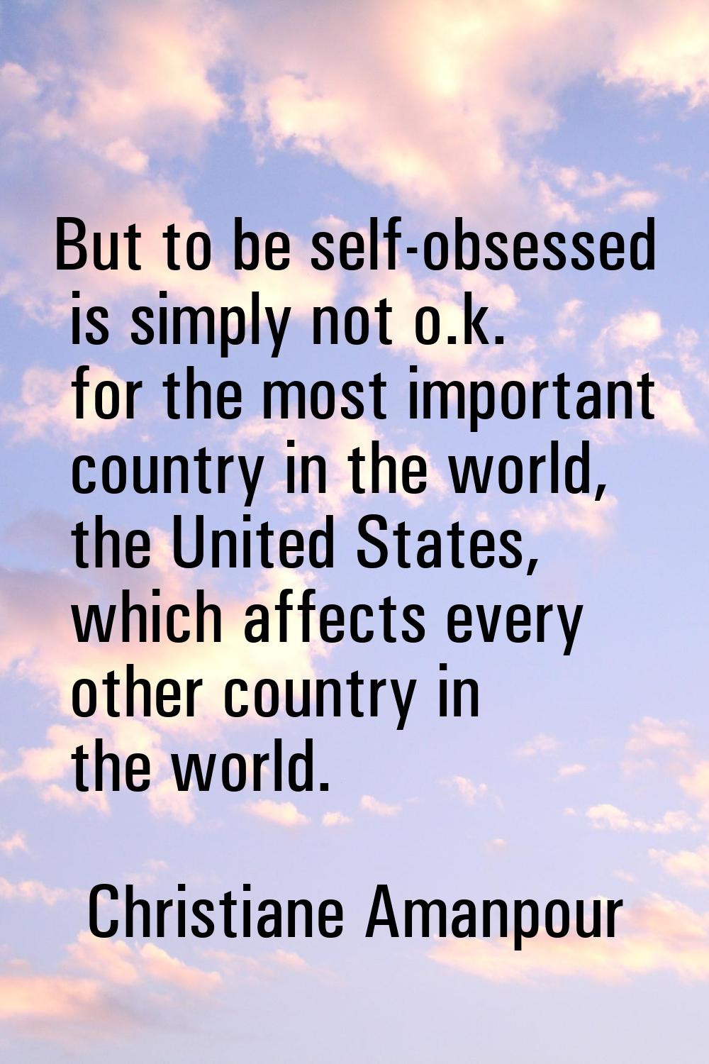 But to be self-obsessed is simply not o.k. for the most important country in the world, the United 