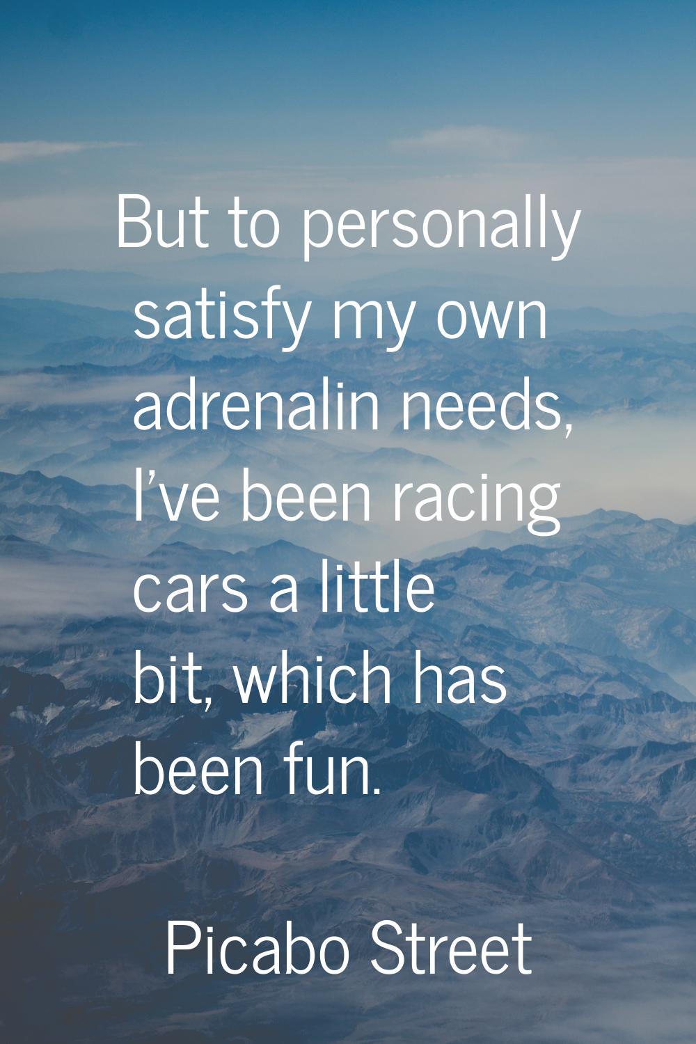 But to personally satisfy my own adrenalin needs, I've been racing cars a little bit, which has bee