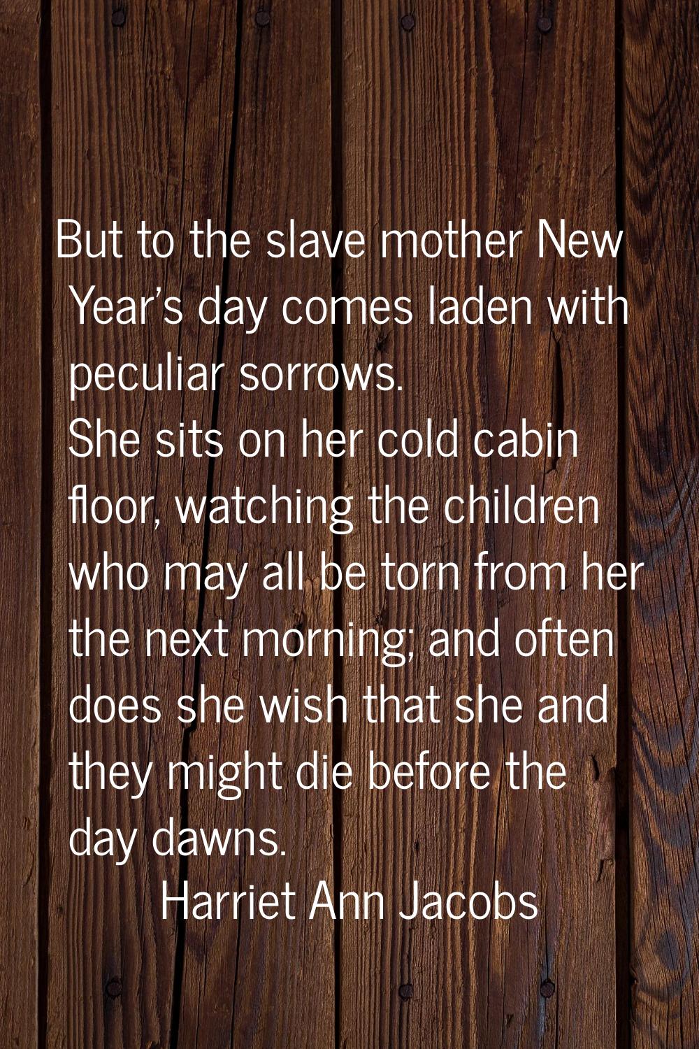 But to the slave mother New Year's day comes laden with peculiar sorrows. She sits on her cold cabi