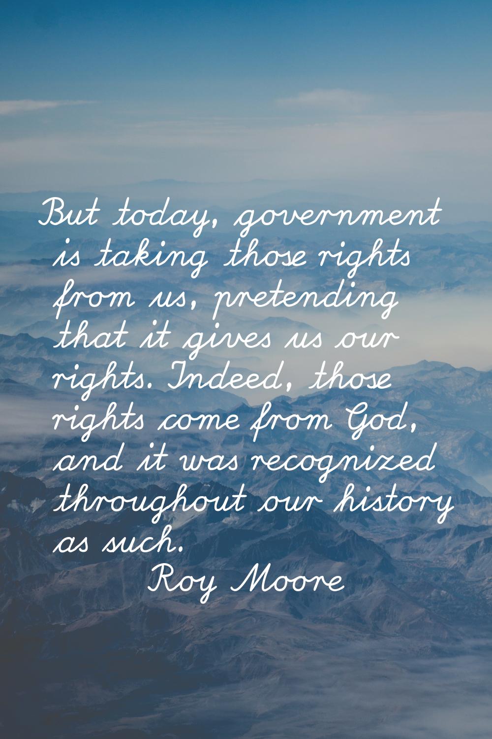 But today, government is taking those rights from us, pretending that it gives us our rights. Indee