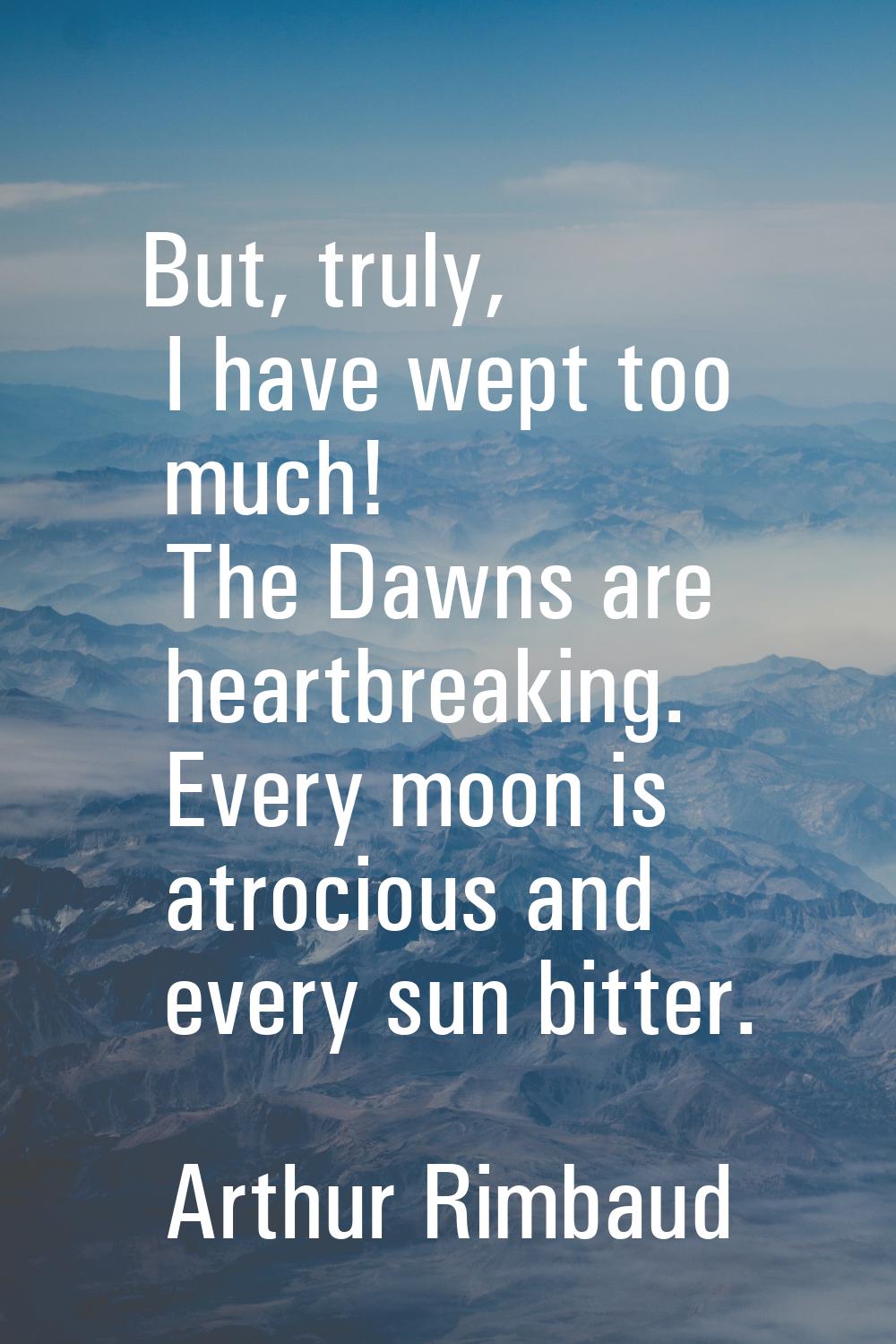 But, truly, I have wept too much! The Dawns are heartbreaking. Every moon is atrocious and every su