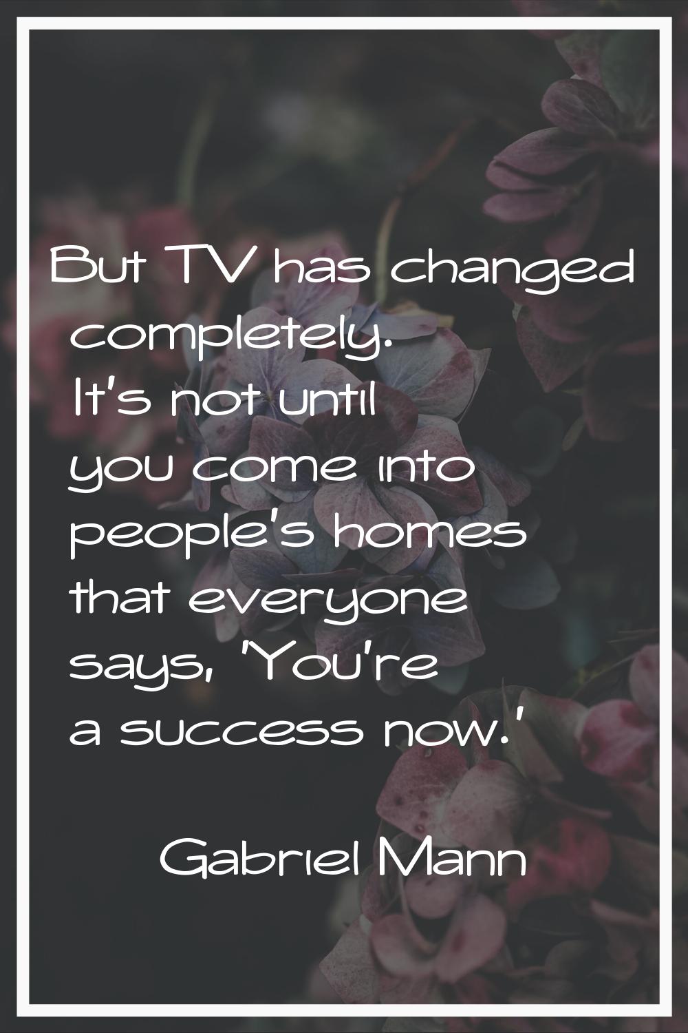 But TV has changed completely. It's not until you come into people's homes that everyone says, 'You