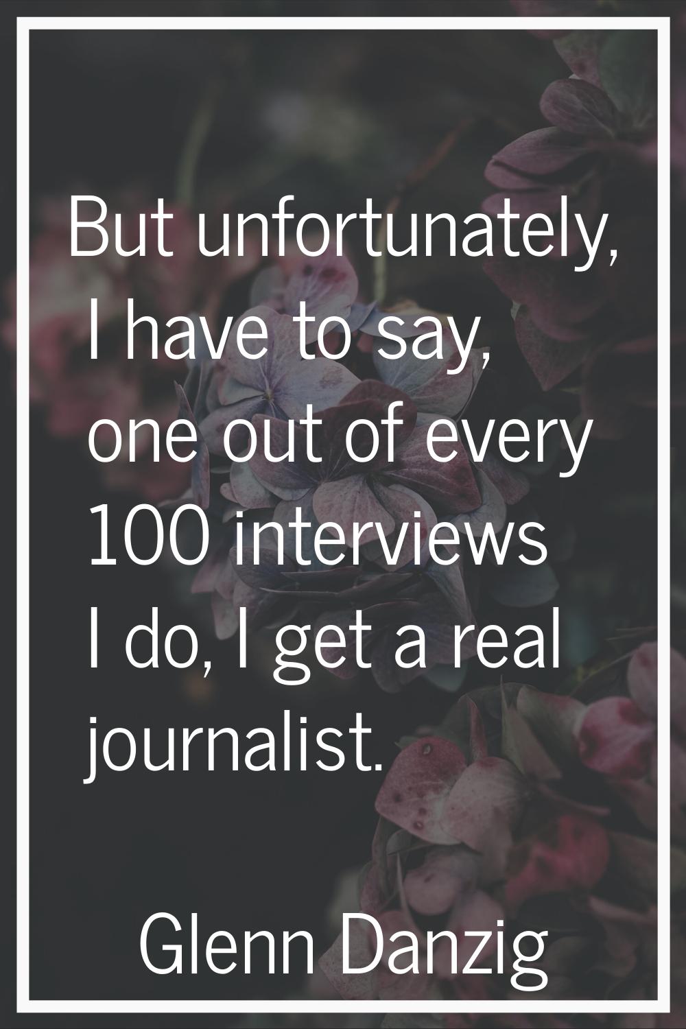 But unfortunately, I have to say, one out of every 100 interviews I do, I get a real journalist.