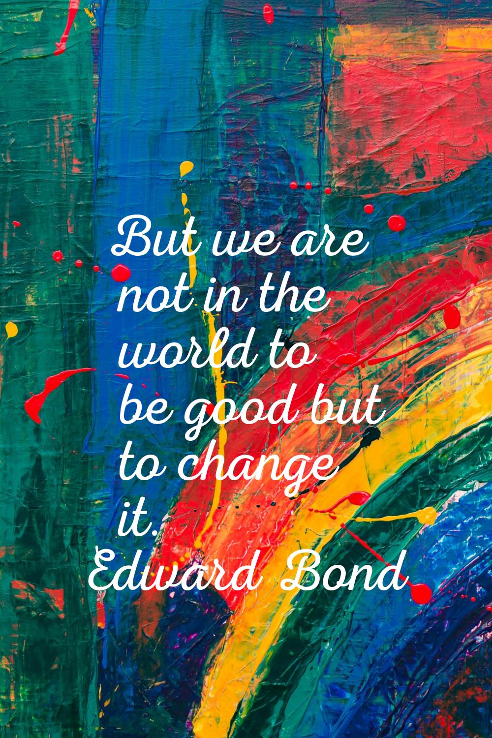 But we are not in the world to be good but to change it.