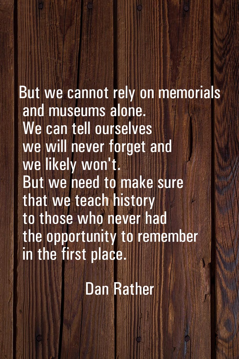 But we cannot rely on memorials and museums alone. We can tell ourselves we will never forget and w