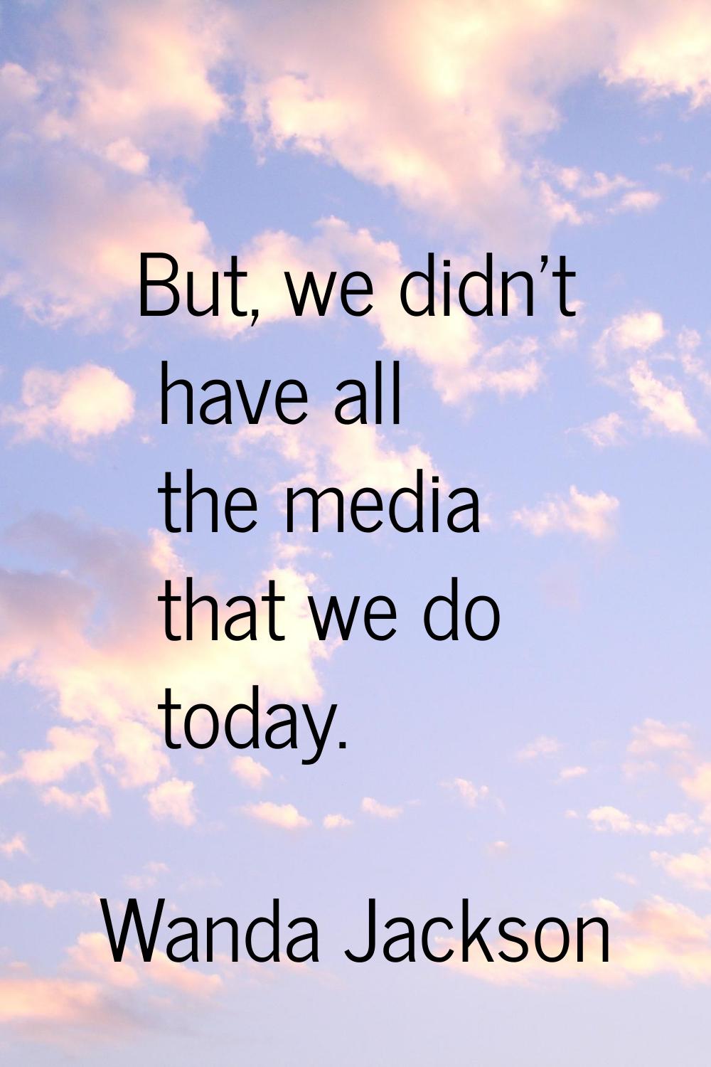 But, we didn't have all the media that we do today.