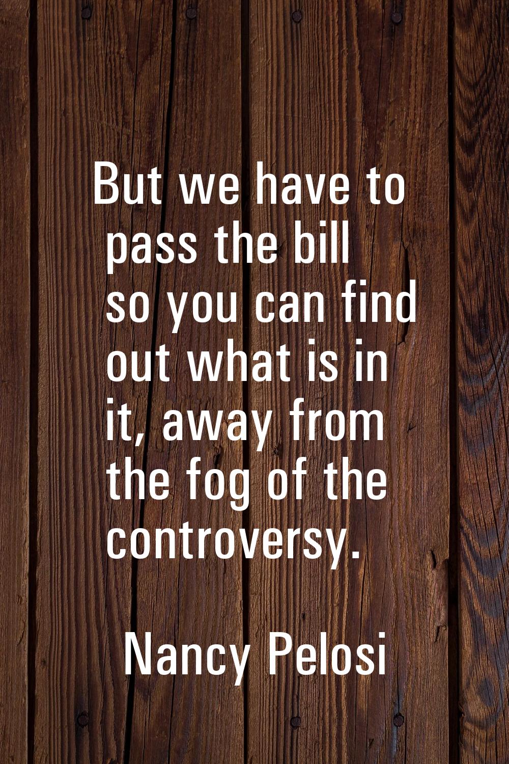 But we have to pass the bill so you can find out what is in it, away from the fog of the controvers