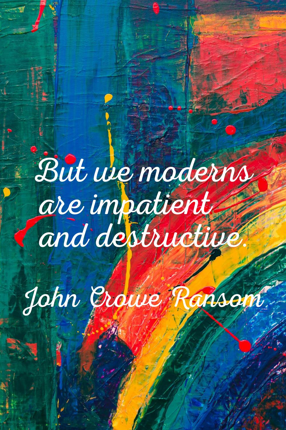 But we moderns are impatient and destructive.