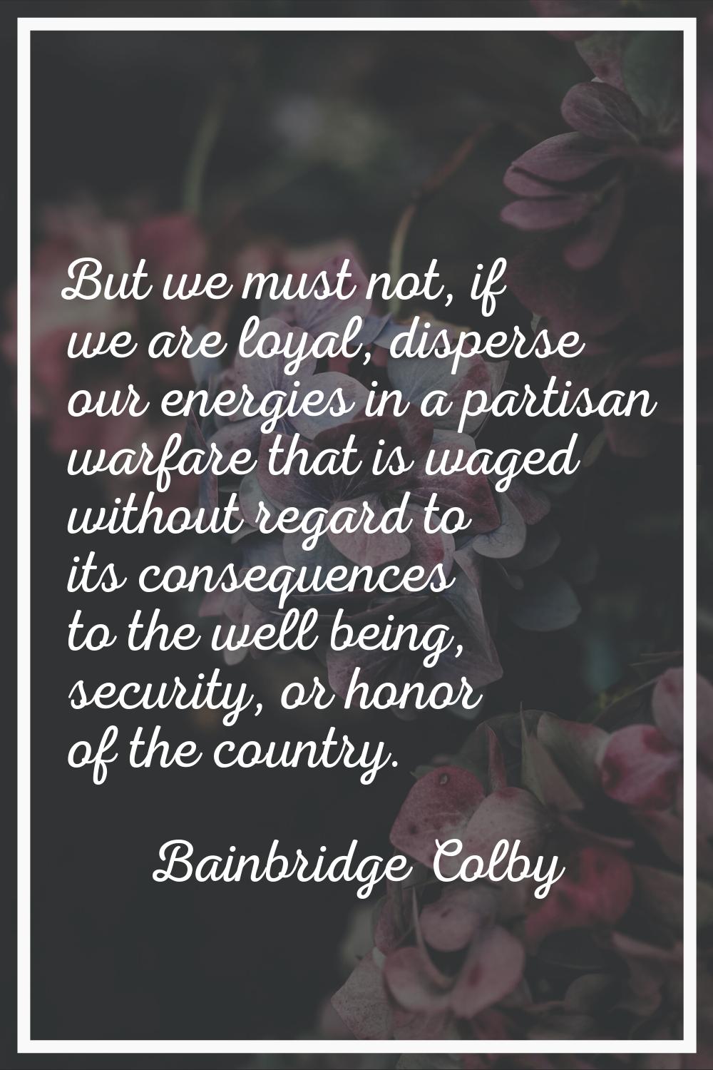 But we must not, if we are loyal, disperse our energies in a partisan warfare that is waged without