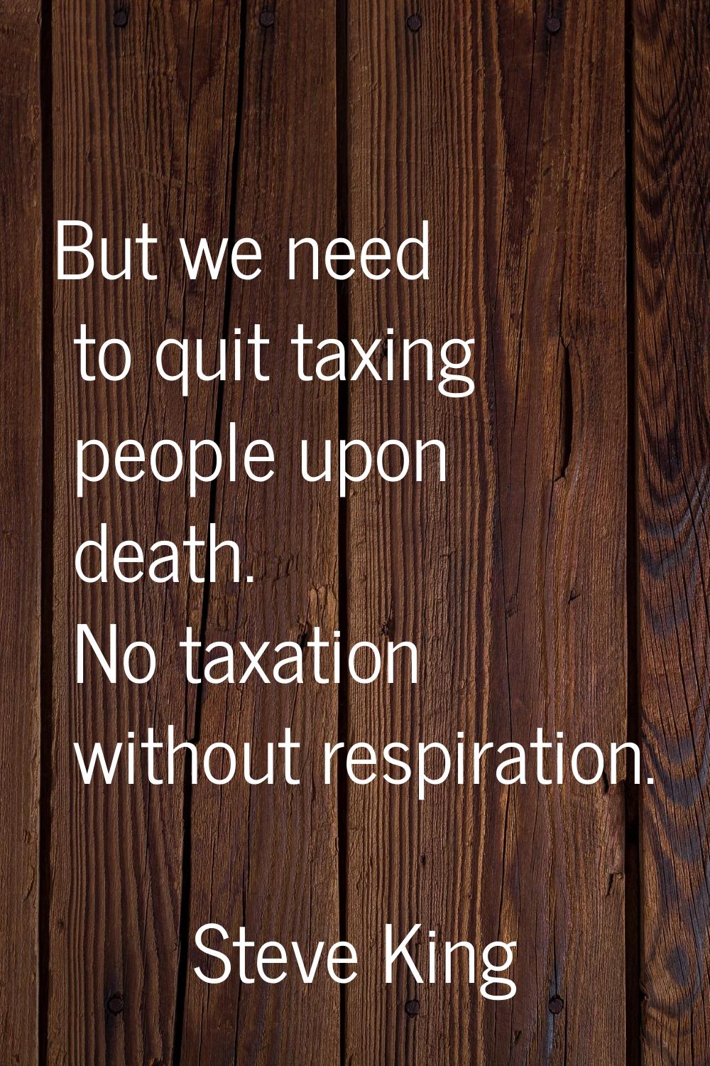 But we need to quit taxing people upon death. No taxation without respiration.