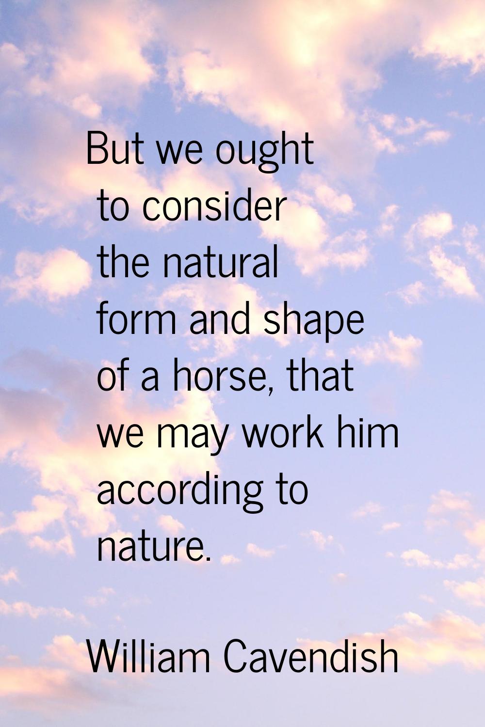 But we ought to consider the natural form and shape of a horse, that we may work him according to n