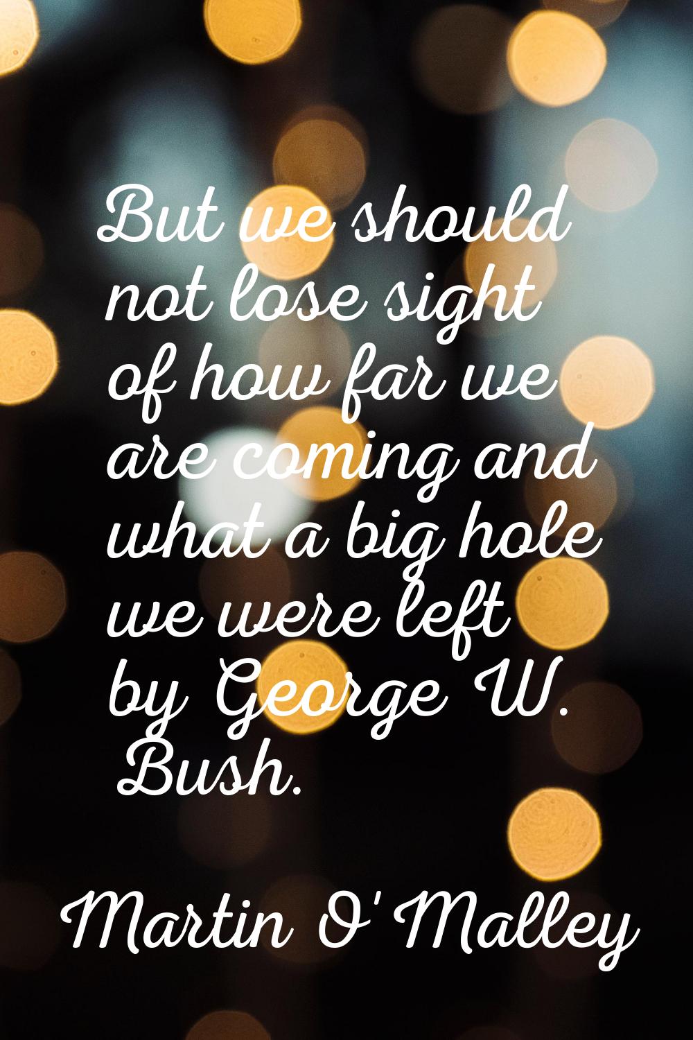 But we should not lose sight of how far we are coming and what a big hole we were left by George W.