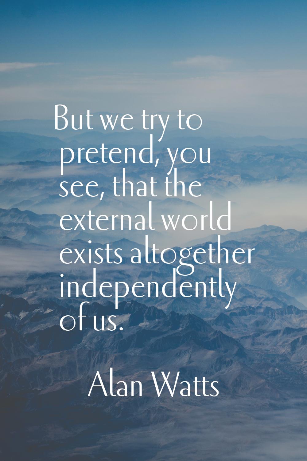 But we try to pretend, you see, that the external world exists altogether independently of us.