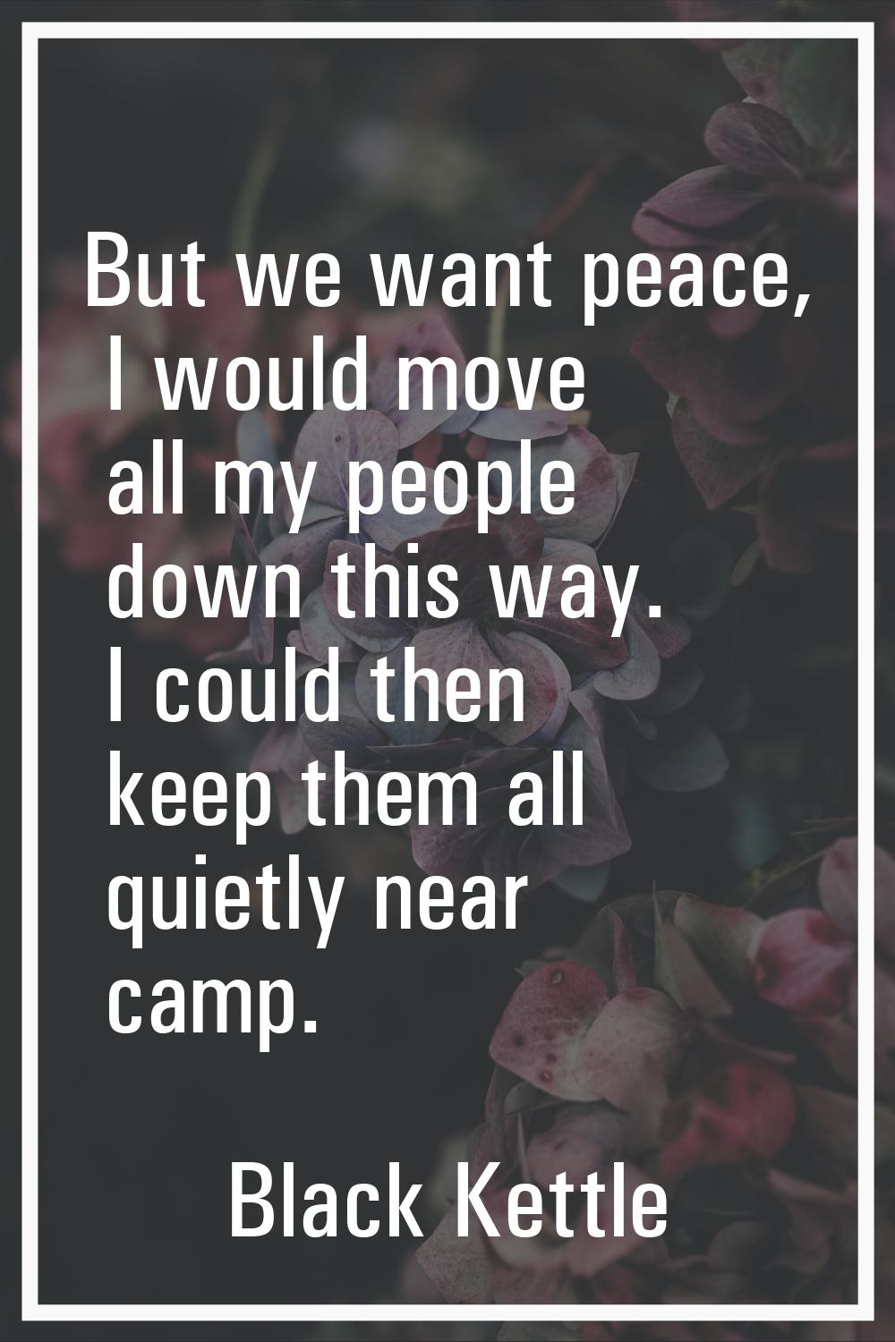But we want peace, I would move all my people down this way. I could then keep them all quietly nea