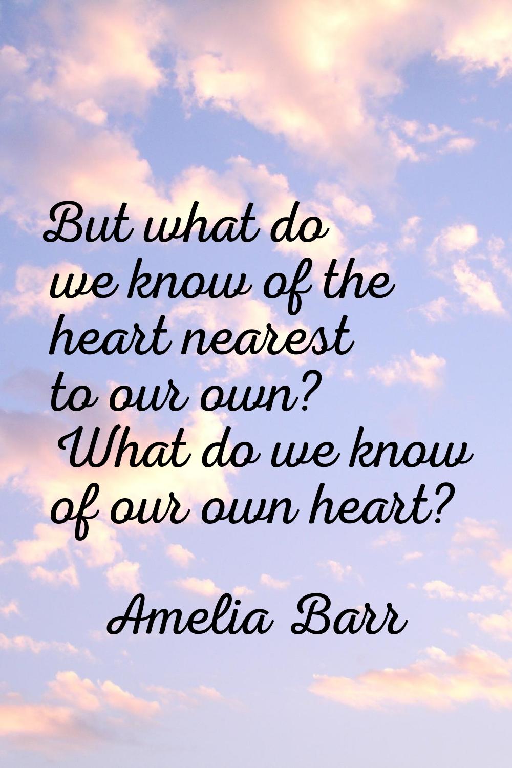 But what do we know of the heart nearest to our own? What do we know of our own heart?