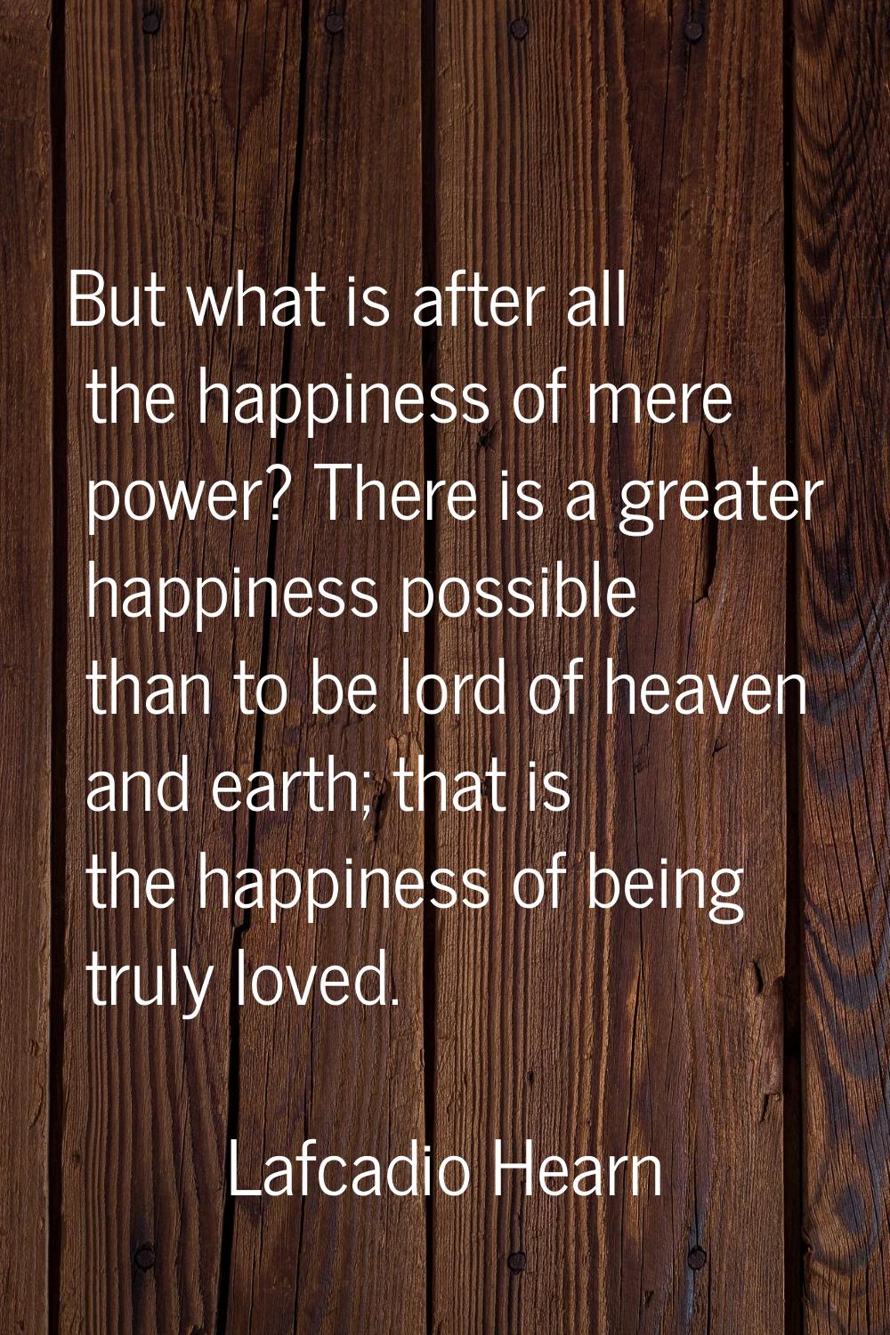But what is after all the happiness of mere power? There is a greater happiness possible than to be