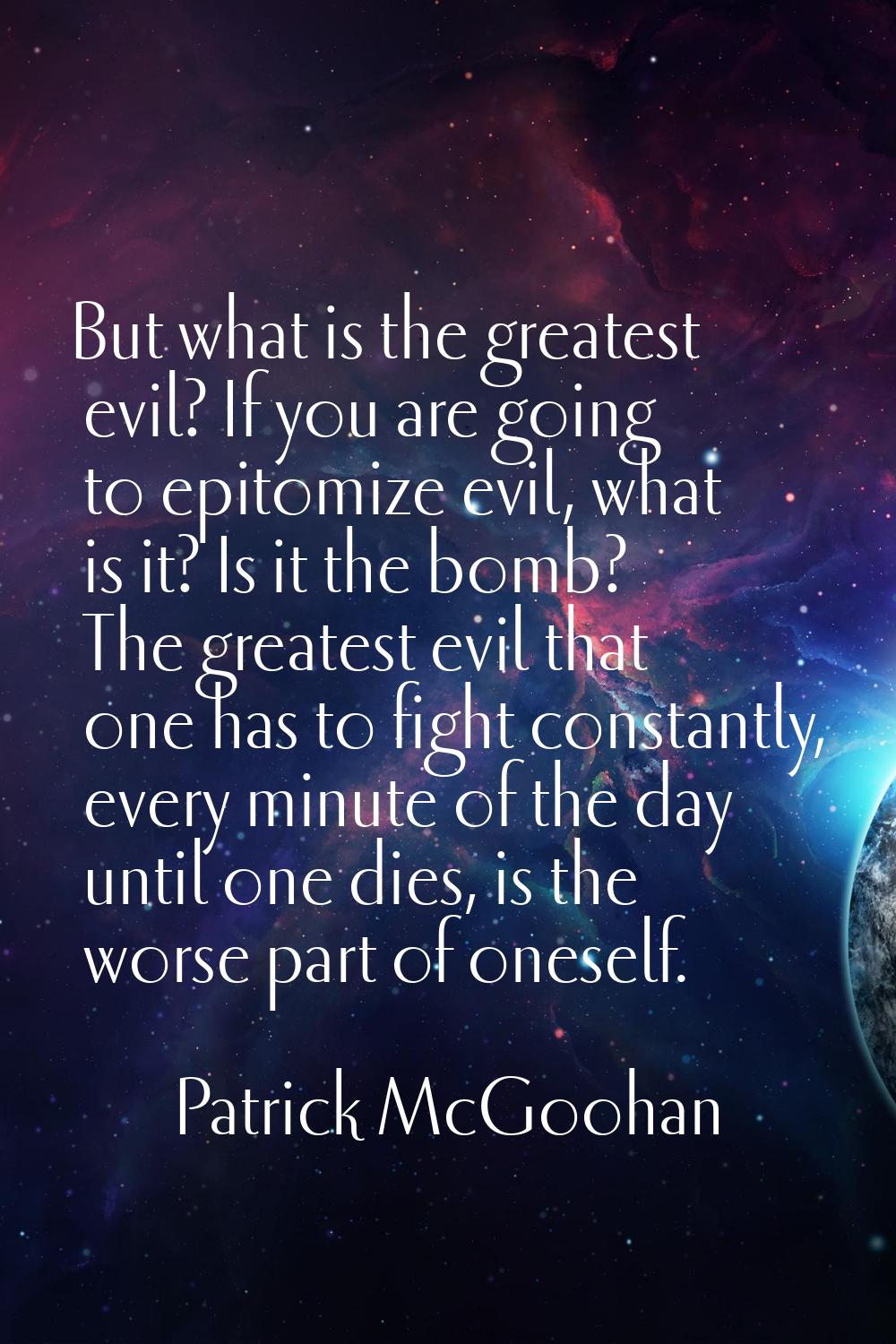 But what is the greatest evil? If you are going to epitomize evil, what is it? Is it the bomb? The 