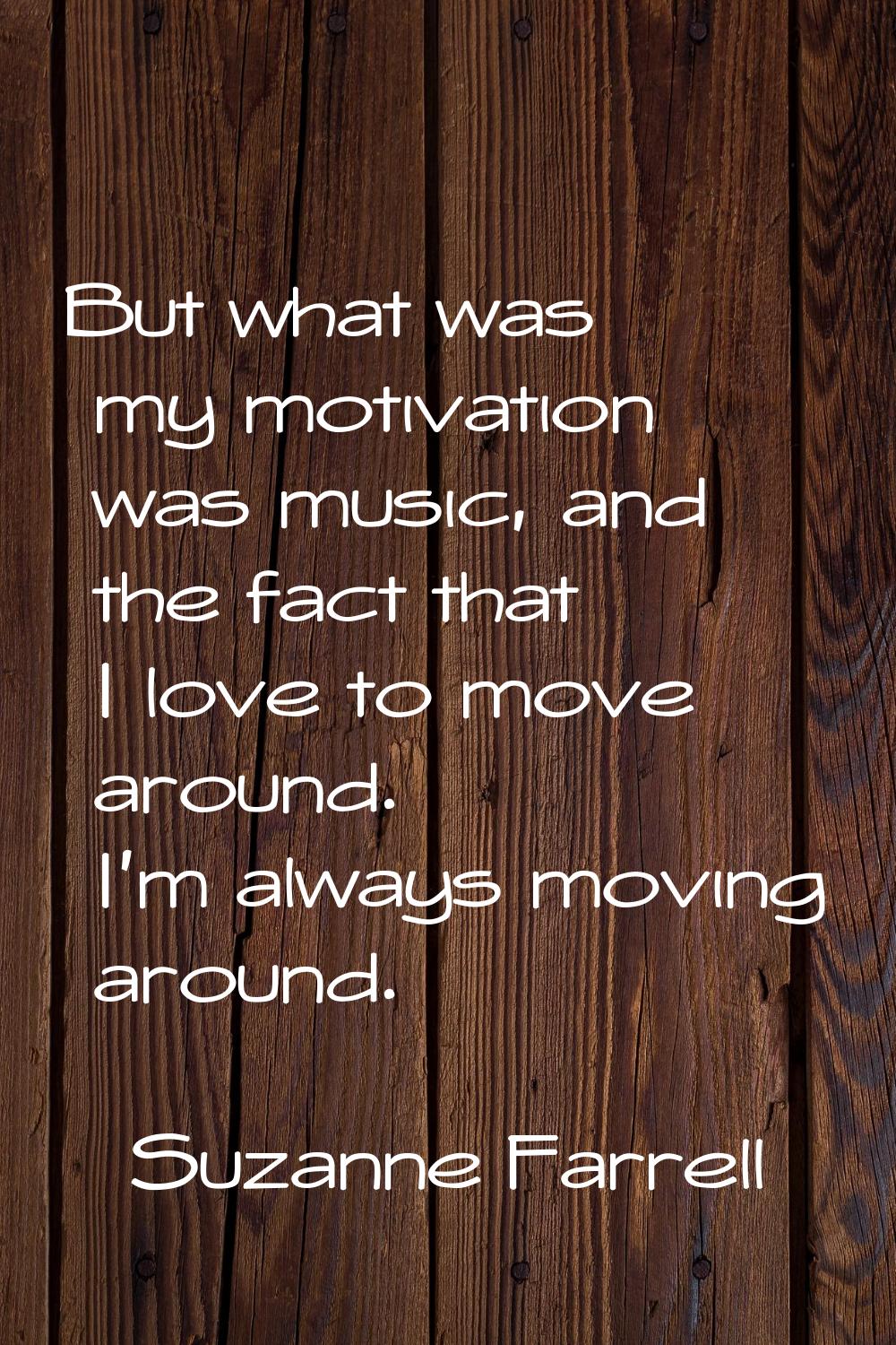 But what was my motivation was music, and the fact that I love to move around. I'm always moving ar