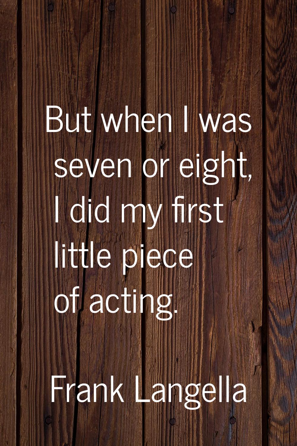 But when I was seven or eight, I did my first little piece of acting.