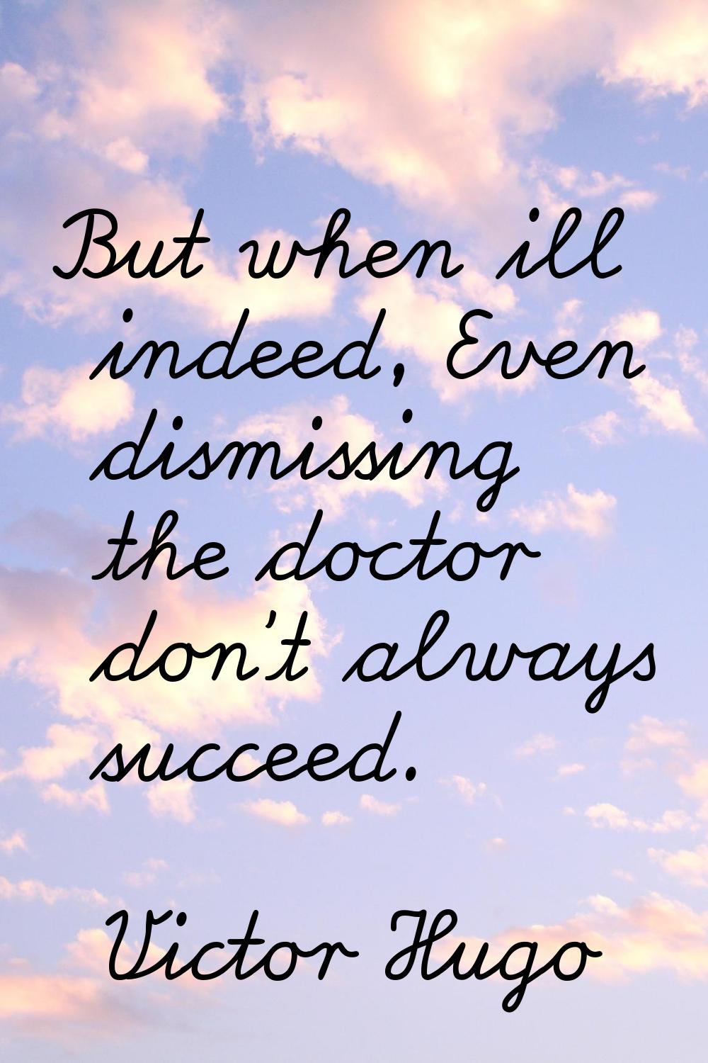 But when ill indeed, Even dismissing the doctor don't always succeed.