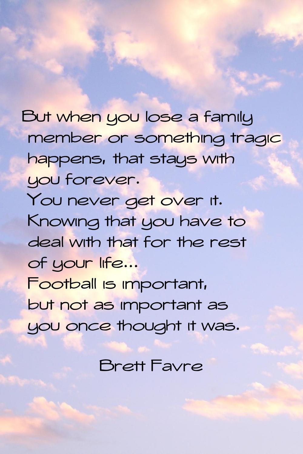 But when you lose a family member or something tragic happens, that stays with you forever. You nev