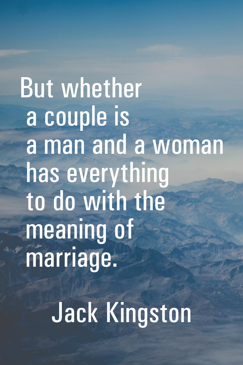 But whether a couple is a man and a woman has everything to do with the meaning of marriage.