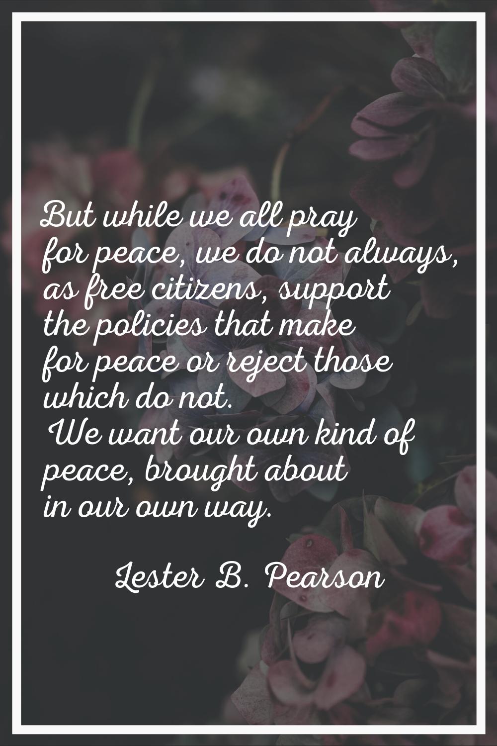 But while we all pray for peace, we do not always, as free citizens, support the policies that make